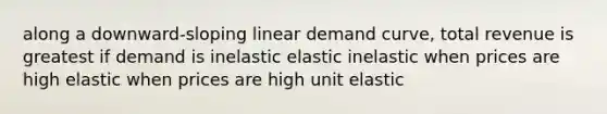 along a downward-sloping linear demand curve, total revenue is greatest if demand is inelastic elastic inelastic when prices are high elastic when prices are high unit elastic