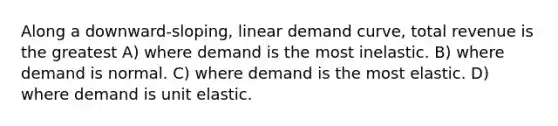 Along a downward-sloping, linear demand curve, total revenue is the greatest A) where demand is the most inelastic. B) where demand is normal. C) where demand is the most elastic. D) where demand is unit elastic.