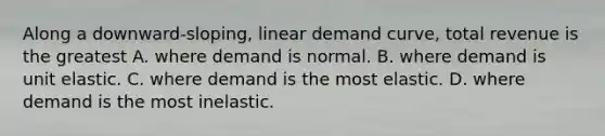 Along a​ downward-sloping, linear demand​ curve, total revenue is the greatest A. where demand is normal. B. where demand is unit elastic. C. where demand is the most elastic. D. where demand is the most inelastic.