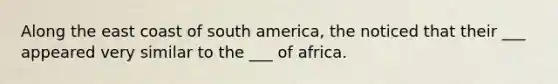 Along the east coast of south america, the noticed that their ___ appeared very similar to the ___ of africa.