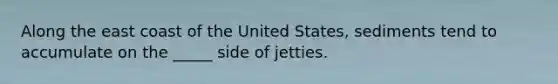 Along the east coast of the United States, sediments tend to accumulate on the _____ side of jetties.