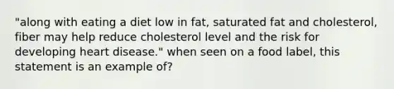 "along with eating a diet low in fat, saturated fat and cholesterol, fiber may help reduce cholesterol level and the risk for developing heart disease." when seen on a food label, this statement is an example of?