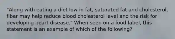 "Along with eating a diet low in fat, saturated fat and cholesterol, fiber may help reduce blood cholesterol level and the risk for developing heart disease." When seen on a food label, this statement is an example of which of the following?