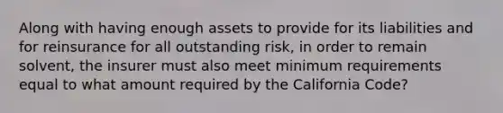 Along with having enough assets to provide for its liabilities and for reinsurance for all outstanding risk, in order to remain solvent, the insurer must also meet minimum requirements equal to what amount required by the California Code?