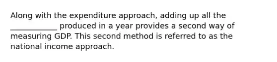 Along with the expenditure approach, adding up all the ____________ produced in a year provides a second way of measuring GDP. This second method is referred to as the national income approach.