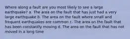 Where along a fault are you most likely to see a large earthquake? a. The area on the fault that has just had a very large earthquake b. The area on the fault where small and frequent earthquakes are common c. The area on the fault that has been constantly moving d. The area on the fault that has not moved in a long time