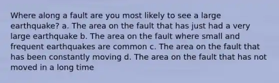 Where along a fault are you most likely to see a large earthquake? a. The area on the fault that has just had a very large earthquake b. The area on the fault where small and frequent earthquakes are common c. The area on the fault that has been constantly moving d. The area on the fault that has not moved in a long time