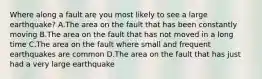 Where along a fault are you most likely to see a large earthquake? A.The area on the fault that has been constantly moving B.The area on the fault that has not moved in a long time C.The area on the fault where small and frequent earthquakes are common D.The area on the fault that has just had a very large earthquake