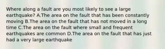 Where along a fault are you most likely to see a large earthquake? A.The area on the fault that has been constantly moving B.The area on the fault that has not moved in a long time C.The area on the fault where small and frequent earthquakes are common D.The area on the fault that has just had a very large earthquake