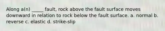 Along a(n) _____ fault, rock above the fault surface moves downward in relation to rock below the fault surface. a. normal b. reverse c. elastic d. strike-slip