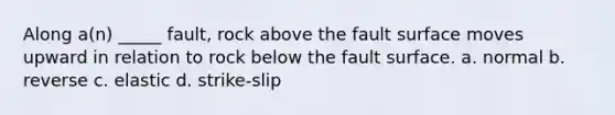 Along a(n) _____ fault, rock above the fault surface moves upward in relation to rock below the fault surface. a. normal b. reverse c. elastic d. strike-slip