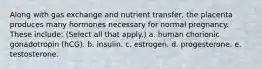 Along with gas exchange and nutrient transfer, the placenta produces many hormones necessary for normal pregnancy. These include: (Select all that apply.) a. human chorionic gonadotropin (hCG). b. insulin. c. estrogen. d. progesterone. e. testosterone.