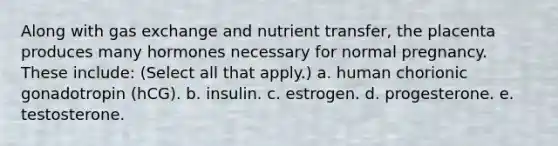 Along with gas exchange and nutrient transfer, the placenta produces many hormones necessary for normal pregnancy. These include: (Select all that apply.) a. human chorionic gonadotropin (hCG). b. insulin. c. estrogen. d. progesterone. e. testosterone.