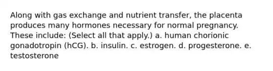 Along with gas exchange and nutrient transfer, the placenta produces many hormones necessary for normal pregnancy. These include: (Select all that apply.) a. human chorionic gonadotropin (hCG). b. insulin. c. estrogen. d. progesterone. e. testosterone