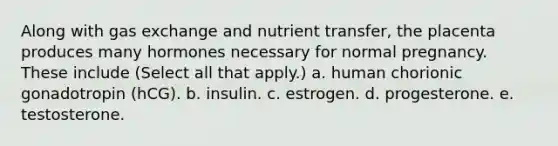 Along with gas exchange and nutrient transfer, the placenta produces many hormones necessary for normal pregnancy. These include (Select all that apply.) a. human chorionic gonadotropin (hCG). b. insulin. c. estrogen. d. progesterone. e. testosterone.