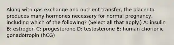 Along with gas exchange and nutrient transfer, the placenta produces many hormones necessary for normal pregnancy, including which of the following? (Select all that apply.) A: insulin B: estrogen C: progesterone D: testosterone E: human chorionic gonadotropin (hCG)