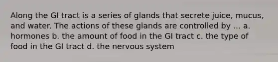 Along the GI tract is a series of glands that secrete juice, mucus, and water. The actions of these glands are controlled by ... a. hormones b. the amount of food in the GI tract c. the type of food in the GI tract d. the nervous system