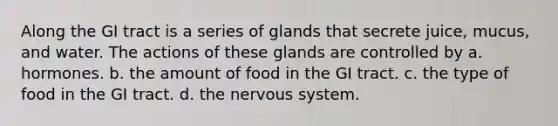 Along the GI tract is a series of glands that secrete juice, mucus, and water. The actions of these glands are controlled by a. hormones. b. the amount of food in the GI tract. c. the type of food in the GI tract. d. the nervous system.