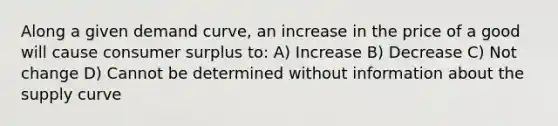 Along a given demand curve, an increase in the price of a good will cause consumer surplus to: A) Increase B) Decrease C) Not change D) Cannot be determined without information about the supply curve