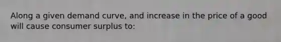 Along a given demand curve, and increase in the price of a good will cause consumer surplus to: