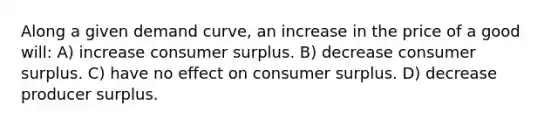 Along a given demand curve, an increase in the price of a good will: A) increase consumer surplus. B) decrease consumer surplus. C) have no effect on consumer surplus. D) decrease producer surplus.