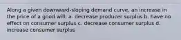 Along a given downward-sloping demand curve, an increase in the price of a good will: a. decrease producer surplus b. have no effect on consumer surplus c. decrease consumer surplus d. increase consumer surplus