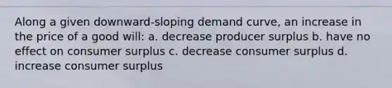 Along a given downward-sloping demand curve, an increase in the price of a good will: a. decrease producer surplus b. have no effect on <a href='https://www.questionai.com/knowledge/k77rlOEdsf-consumer-surplus' class='anchor-knowledge'>consumer surplus</a> c. decrease consumer surplus d. increase consumer surplus