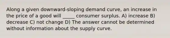 Along a given downward-sloping demand curve, an increase in the price of a good will _____ <a href='https://www.questionai.com/knowledge/k77rlOEdsf-consumer-surplus' class='anchor-knowledge'>consumer surplus</a>. A) increase B) decrease C) not change D) The answer cannot be determined without information about the supply curve.