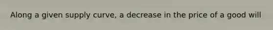 Along a given supply curve, a decrease in the price of a good will