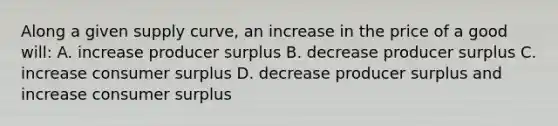 Along a given supply curve, an increase in the price of a good will: A. increase producer surplus B. decrease producer surplus C. increase consumer surplus D. decrease producer surplus and increase consumer surplus