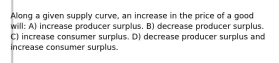 Along a given supply curve, an increase in the price of a good will: A) increase producer surplus. B) decrease producer surplus. C) increase consumer surplus. D) decrease producer surplus and increase consumer surplus.