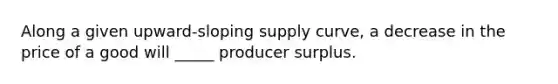 Along a given upward-sloping supply curve, a decrease in the price of a good will _____ producer surplus.