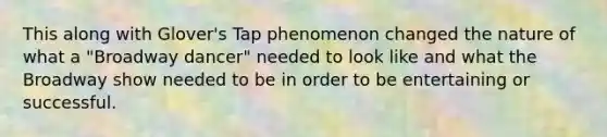 This along with Glover's Tap phenomenon changed the nature of what a "Broadway dancer" needed to look like and what the Broadway show needed to be in order to be entertaining or successful.