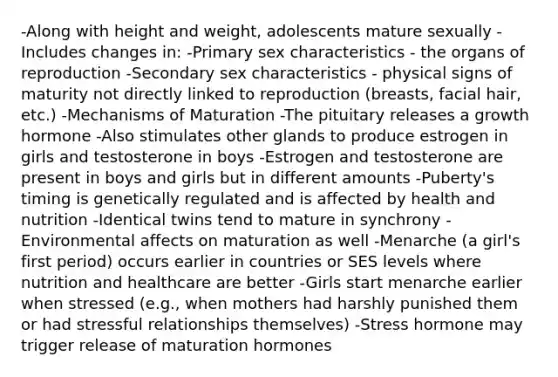 -Along with height and weight, adolescents mature sexually -Includes changes in: -Primary sex characteristics - the organs of reproduction -Secondary sex characteristics - physical signs of maturity not directly linked to reproduction (breasts, facial hair, etc.) -Mechanisms of Maturation -The pituitary releases a growth hormone -Also stimulates other glands to produce estrogen in girls and testosterone in boys -Estrogen and testosterone are present in boys and girls but in different amounts -Puberty's timing is genetically regulated and is affected by health and nutrition -Identical twins tend to mature in synchrony -Environmental affects on maturation as well -Menarche (a girl's first period) occurs earlier in countries or SES levels where nutrition and healthcare are better -Girls start menarche earlier when stressed (e.g., when mothers had harshly punished them or had stressful relationships themselves) -Stress hormone may trigger release of maturation hormones