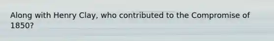 Along with Henry Clay, who contributed to the Compromise of 1850?