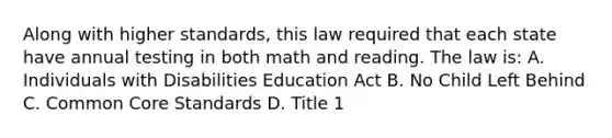 Along with higher standards, this law required that each state have annual testing in both math and reading. The law is: A. Individuals with Disabilities Education Act B. No Child Left Behind C. Common Core Standards D. Title 1