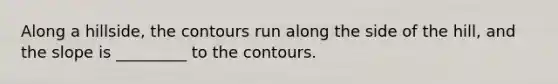 Along a hillside, the contours run along the side of the hill, and the slope is _________ to the contours.