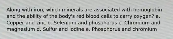 Along with iron, which minerals are associated with hemoglobin and the ability of the body's red blood cells to carry oxygen? a. Copper and zinc b. Selenium and phosphorus c. Chromium and magnesium d. Sulfur and iodine e. Phosphorus and chromium