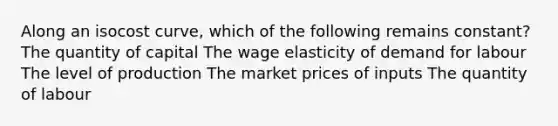 Along an isocost curve, which of the following remains constant? The quantity of capital The wage elasticity of demand for labour The level of production The market prices of inputs The quantity of labour