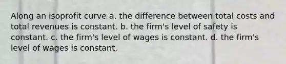 Along an isoprofit curve a. the difference between total costs and total revenues is constant. b. the firm's level of safety is constant. c. the firm's level of wages is constant. d. the firm's level of wages is constant.