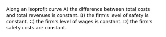 Along an isoprofit curve A) the difference between total costs and total revenues is constant. B) the firm's level of safety is constant. C) the firm's level of wages is constant. D) the firm's safety costs are constant.