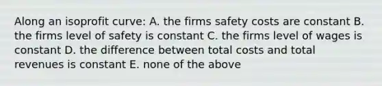 Along an isoprofit curve: A. the firms safety costs are constant B. the firms level of safety is constant C. the firms level of wages is constant D. the difference between total costs and total revenues is constant E. none of the above