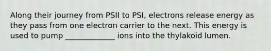 Along their journey from PSII to PSI, electrons release energy as they pass from one electron carrier to the next. This energy is used to pump _____________ ions into the thylakoid lumen.