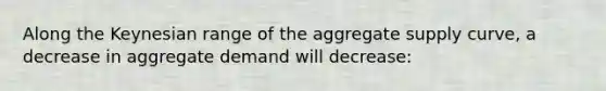 Along the Keynesian range of the aggregate supply curve, a decrease in aggregate demand will decrease: