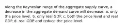 Along the Keynesian range of the aggregate supply curve, a decrease in the aggregate demand curve will decrease: a. only the price level. b. only real GDP. c. both the price level and real GDP. d. real GDP and reduce the price level.