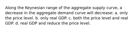 Along the Keynesian range of the aggregate supply curve, a decrease in the aggregate demand curve will decrease: a. only the price level. b. only real GDP. c. both the price level and real GDP. d. real GDP and reduce the price level.