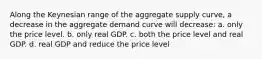 Along the Keynesian range of the aggregate supply curve, a decrease in the aggregate demand curve will decrease: a. only the price level. b. only real GDP. c. both the price level and real GDP. d. real GDP and reduce the price level