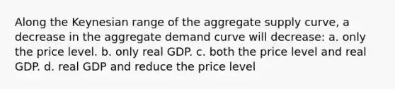 Along the Keynesian range of the aggregate supply curve, a decrease in the aggregate demand curve will decrease: a. only the price level. b. only real GDP. c. both the price level and real GDP. d. real GDP and reduce the price level