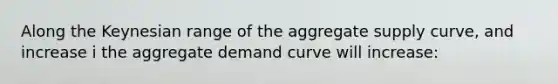 Along the Keynesian range of the aggregate supply curve, and increase i the aggregate demand curve will increase: