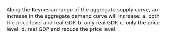 Along the Keynesian range of the aggregate supply curve, an increase in the aggregate demand curve will increase: a. both the price level and real GDP. b. only real GDP. c. only the price level. d. real GDP and reduce the price level.